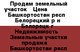 Продам земельный участок › Цена ­ 800 000 - Башкортостан респ., Белорецкий р-н, Белорецк г. Недвижимость » Земельные участки продажа   . Башкортостан респ.